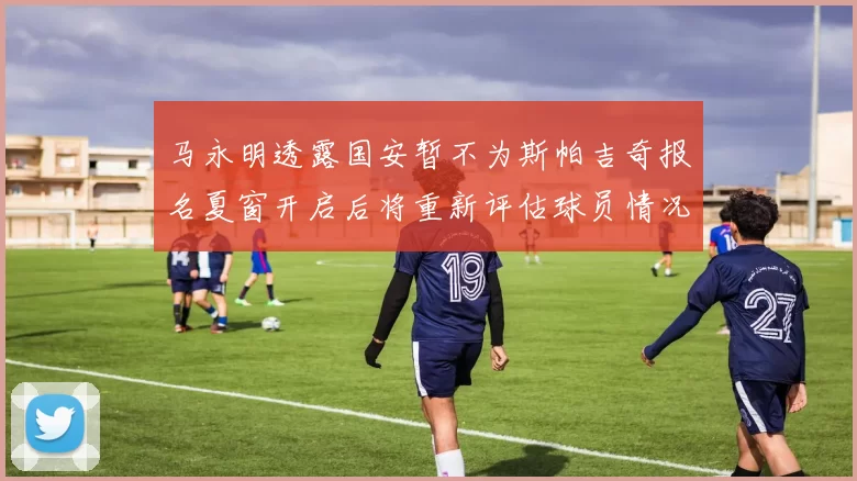 马永明透露国安暂不为斯帕吉奇报名夏窗开启后将重新评估球员情况