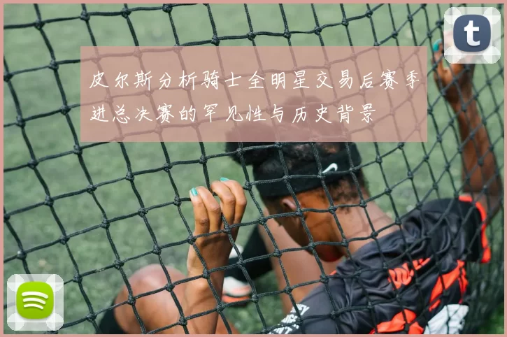 皮尔斯分析骑士全明星交易后赛季进总决赛的罕见性与历史背景