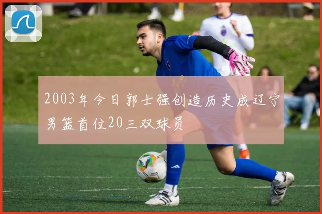 2003年今日郭士强创造历史成辽宁男篮首位20三双球员
