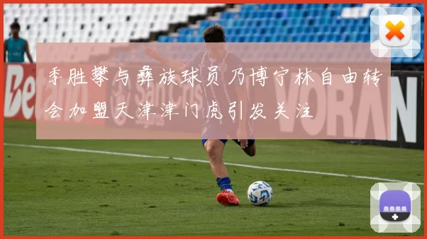 季胜攀与彝族球员乃博宁林自由转会加盟天津津门虎引发关注