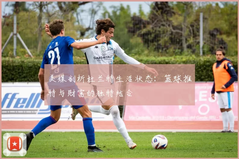 美媒剖析杜兰特生活状态：篮球推特与财富的独特结合