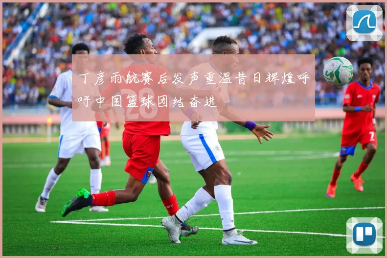 丁彦雨航赛后发声重温昔日辉煌呼吁中国篮球团结奋进