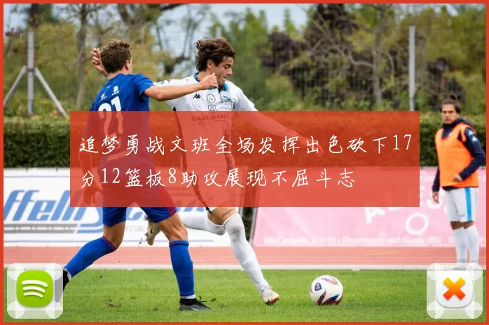 追梦勇战文班全场发挥出色砍下17分12篮板8助攻展现不屈斗志