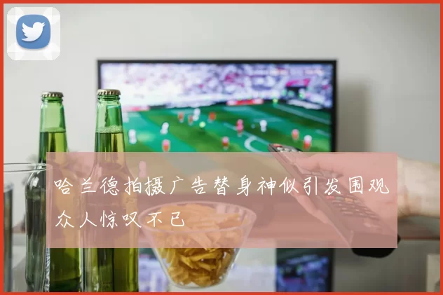 哈兰德拍摄广告替身神似引发围观众人惊叹不已