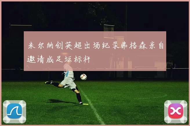 米尔纳创英超出场纪录弗格森亲自邀请成足坛标杆