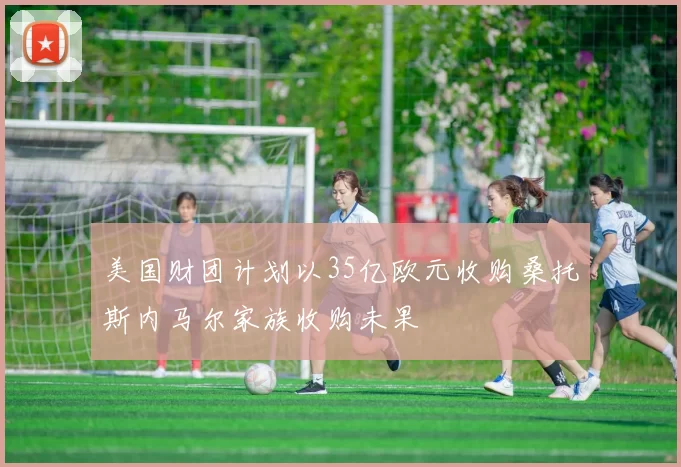美国财团计划以35亿欧元收购桑托斯内马尔家族收购未果