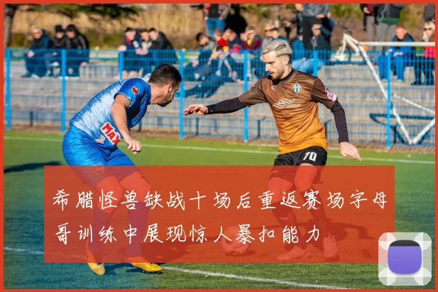 希腊怪兽缺战十场后重返赛场字母哥训练中展现惊人暴扣能力