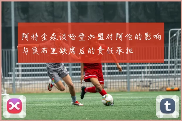 阿特金森谈哈登加盟对阿伦的影响与莫布里缺席后的责任承担