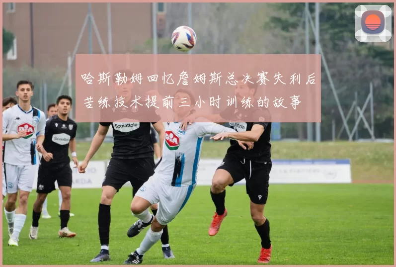 哈斯勒姆回忆詹姆斯总决赛失利后苦练技术提前三小时训练的故事