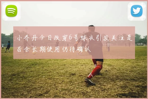 小乔丹今日改穿6号球衣引发关注是否会长期使用仍待确认