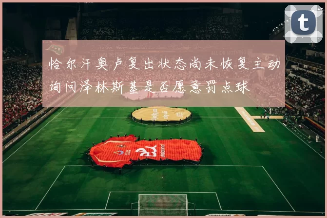 恰尔汗奥卢复出状态尚未恢复主动询问泽林斯基是否愿意罚点球