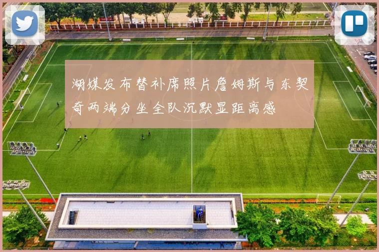湖媒发布替补席照片詹姆斯与东契奇两端分坐全队沉默显距离感