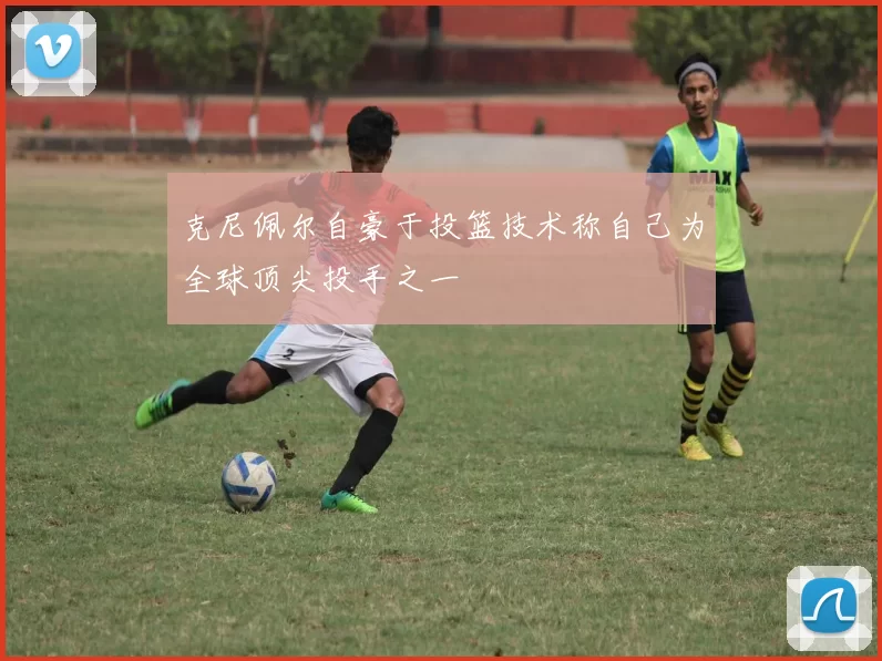 克尼佩尔自豪于投篮技术称自己为全球顶尖投手之一