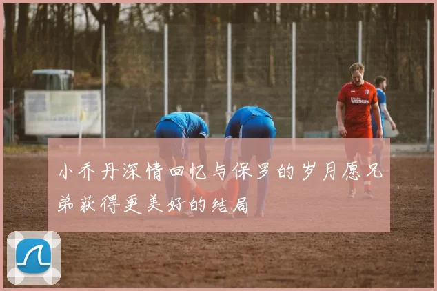 小乔丹深情回忆与保罗的岁月愿兄弟获得更美好的结局