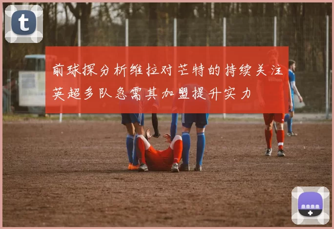 前球探分析维拉对芒特的持续关注英超多队急需其加盟提升实力