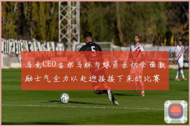 马竞CEO吉尔马林与球员亲切会面激励士气全力以赴迎接接下来的比赛