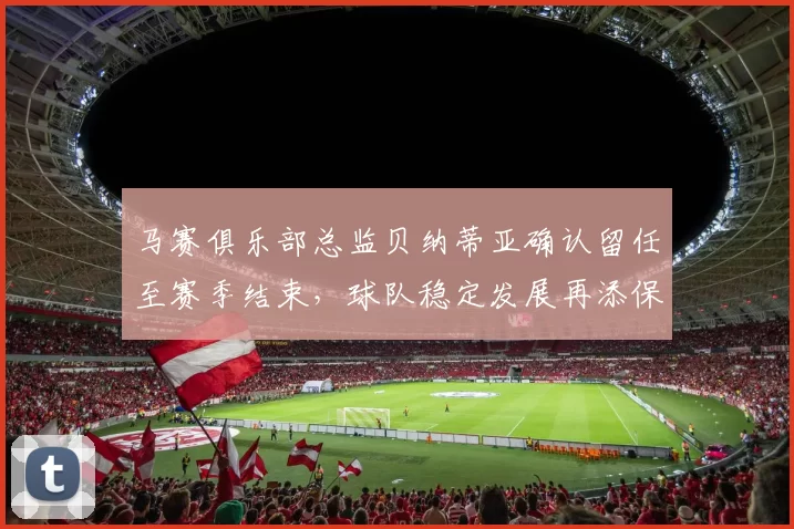 马赛俱乐部总监贝纳蒂亚确认留任至赛季结束，球队稳定发展再添保障