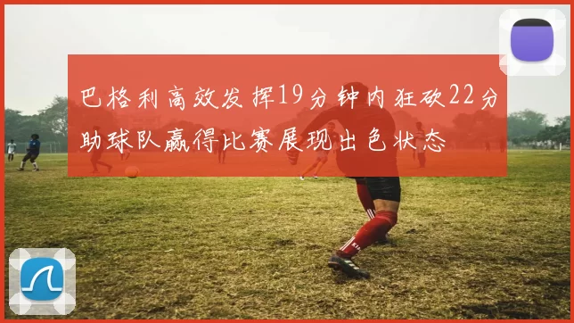 巴格利高效发挥19分钟内狂砍22分助球队赢得比赛展现出色状态