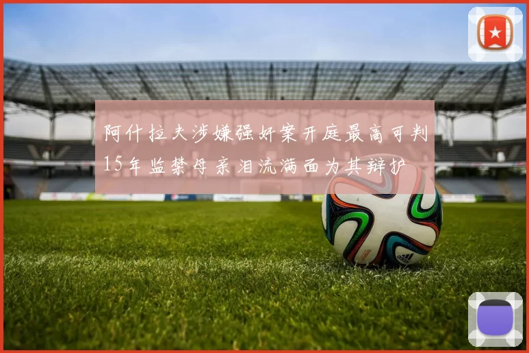阿什拉夫涉嫌强奸案开庭最高可判15年监禁母亲泪流满面为其辩护