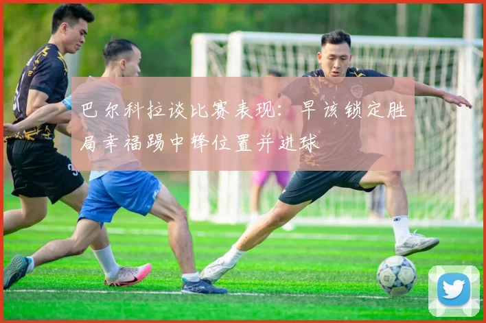巴尔科拉谈比赛表现：早该锁定胜局幸福踢中锋位置并进球