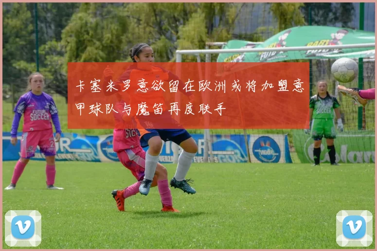 卡塞米罗意欲留在欧洲或将加盟意甲球队与魔笛再度联手