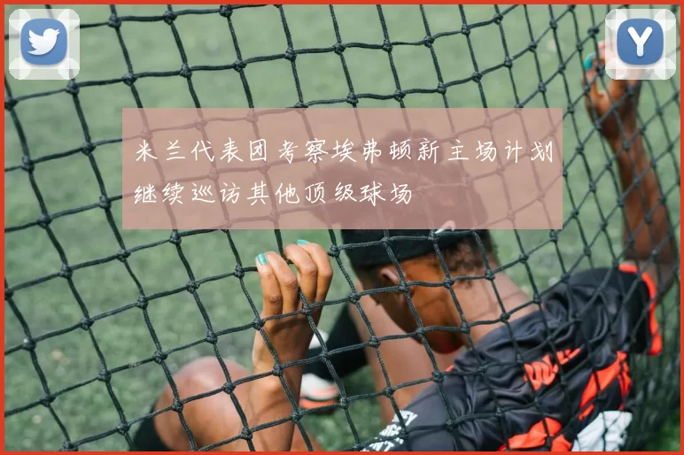 米兰代表团考察埃弗顿新主场计划继续巡访其他顶级球场