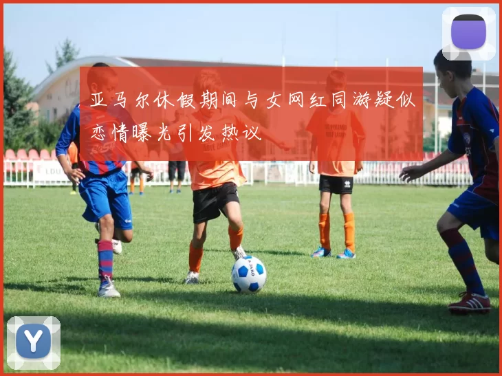 亚马尔休假期间与女网红同游疑似恋情曝光引发热议