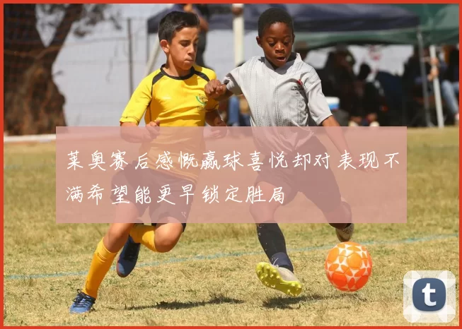 莱奥赛后感慨赢球喜悦却对表现不满希望能更早锁定胜局
